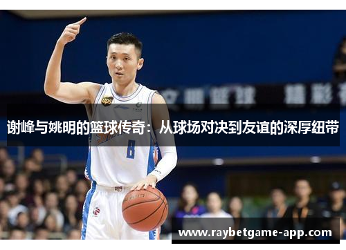 谢峰与姚明的篮球传奇：从球场对决到友谊的深厚纽带