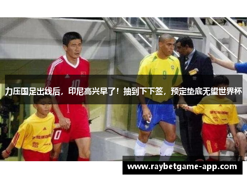 力压国足出线后，印尼高兴早了！抽到下下签，预定垫底无望世界杯