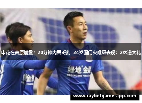 申花在高原崩盘！20分钟内丢3球，24岁国门灾难级表现：2次送大礼